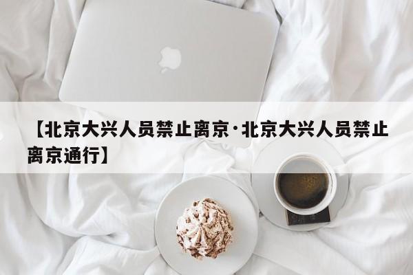 【北京大兴人员禁止离京·北京大兴人员禁止离京通行】