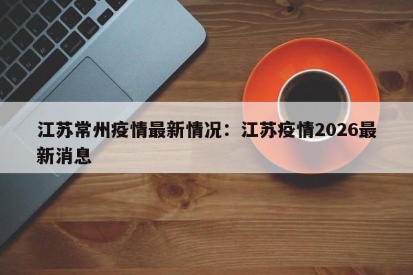 江苏常州疫情最新情况：江苏疫情2026最新消息