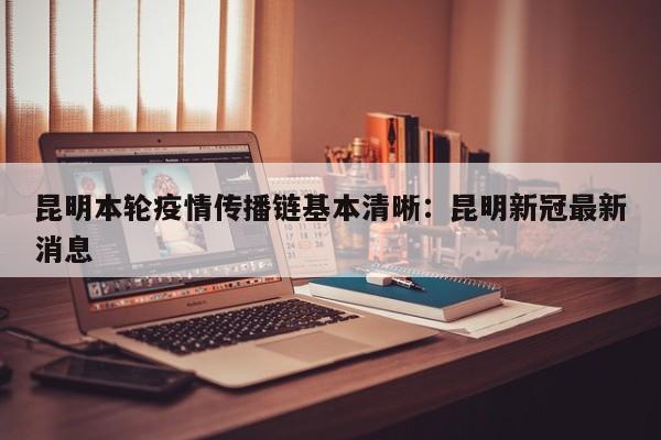 昆明本轮疫情传播链基本清晰：昆明新冠最新消息