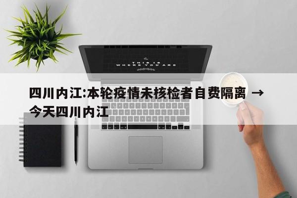 四川内江:本轮疫情未核检者自费隔离 → 今天四川内江