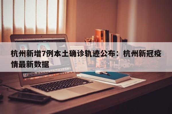 杭州新增7例本土确诊轨迹公布：杭州新冠疫情最新数据