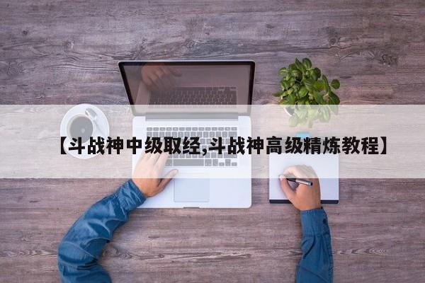 【斗战神中级取经,斗战神高级精炼教程】