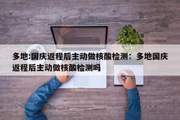 多地:国庆返程后主动做核酸检测：多地国庆返程后主动做核酸检测吗