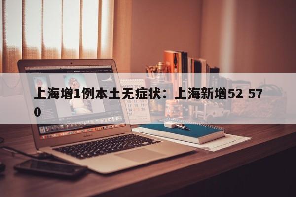 上海增1例本土无症状：上海新增52 570