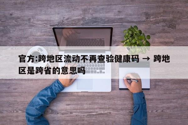官方:跨地区流动不再查验健康码 → 跨地区是跨省的意思吗
