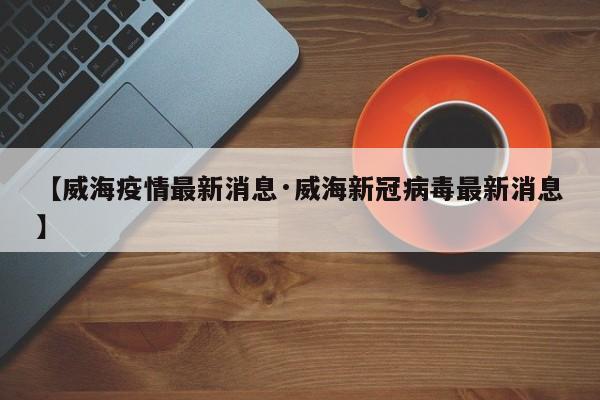 【威海疫情最新消息·威海新冠病毒最新消息】