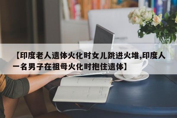 【印度老人遗体火化时女儿跳进火堆,印度人一名男子在祖母火化时抱住遗体】