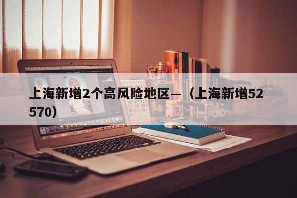 上海新增2个高风险地区—（上海新增52 570）