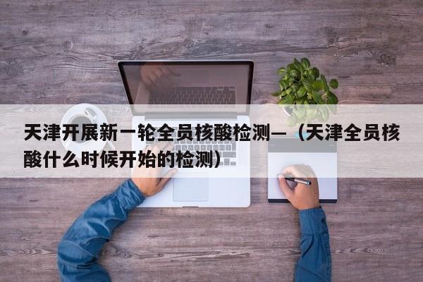 天津开展新一轮全员核酸检测—（天津全员核酸什么时候开始的检测）