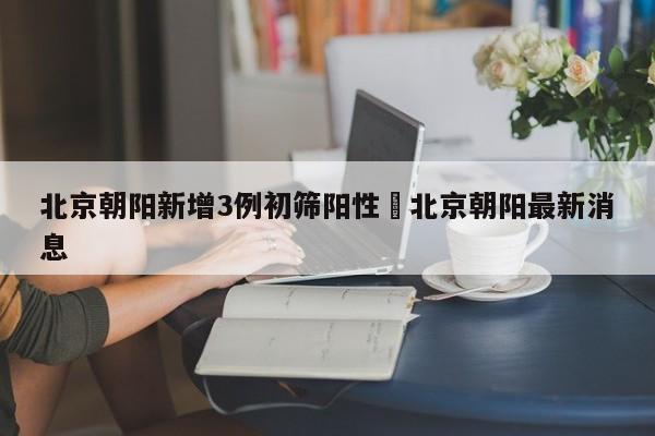北京朝阳新增3例初筛阳性›北京朝阳最新消息