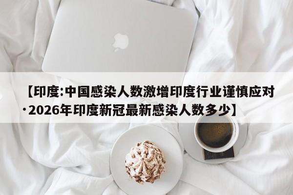 【印度:中国感染人数激增印度行业谨慎应对·2026年印度新冠最新感染人数多少】