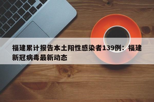 福建累计报告本土阳性感染者139例：福建新冠病毒最新动态