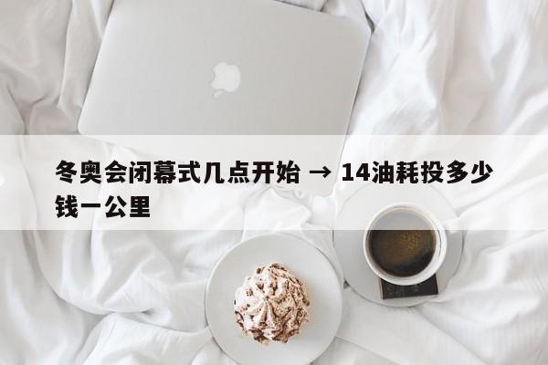 冬奥会闭幕式几点开始 → 14油耗投多少钱一公里