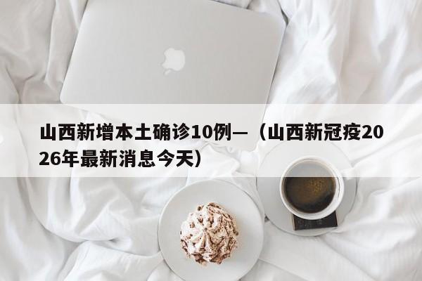 山西新增本土确诊10例—（山西新冠疫2026年最新消息今天）