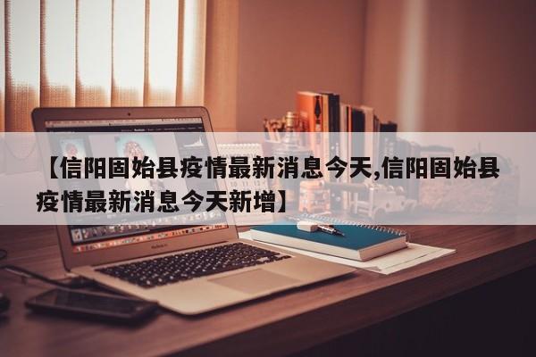 【信阳固始县疫情最新消息今天,信阳固始县疫情最新消息今天新增】