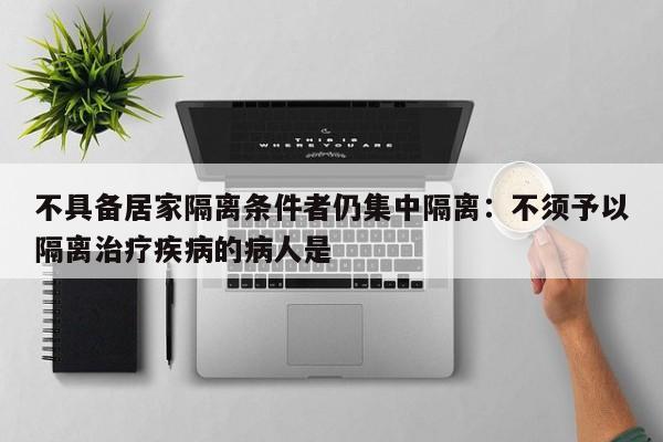 不具备居家隔离条件者仍集中隔离：不须予以隔离治疗疾病的病人是