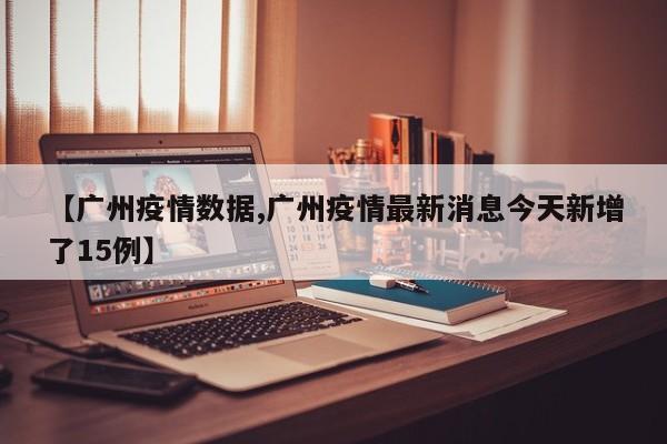 【广州疫情数据,广州疫情最新消息今天新增了15例】