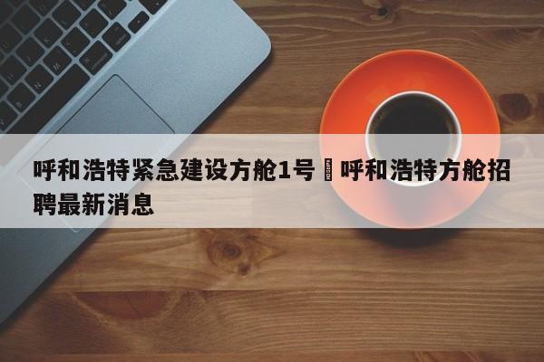 呼和浩特紧急建设方舱1号›呼和浩特方舱招聘最新消息