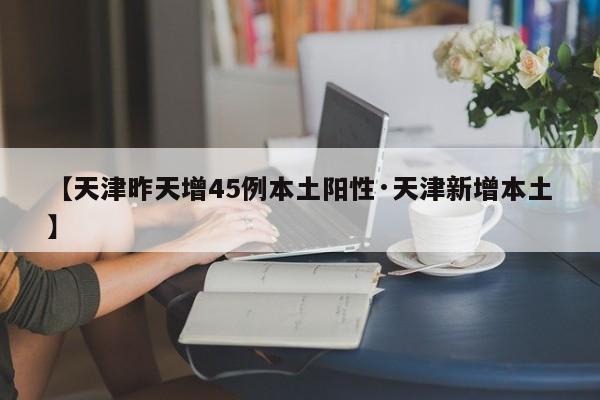 【天津昨天增45例本土阳性·天津新增本土】