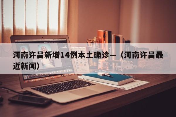 河南许昌新增14例本土确诊—（河南许昌最近新闻）
