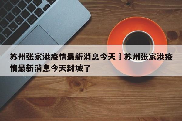 苏州张家港疫情最新消息今天›苏州张家港疫情最新消息今天封城了