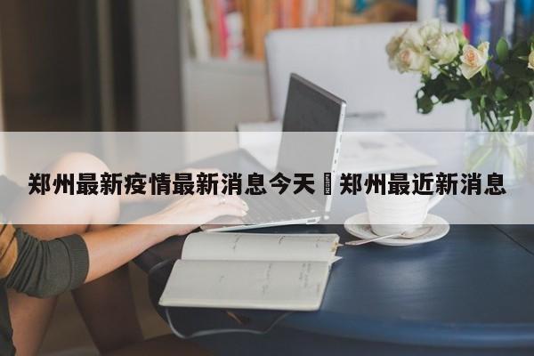 郑州最新疫情最新消息今天›郑州最近新消息