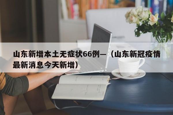 山东新增本土无症状66例—（山东新冠疫情最新消息今天新增）