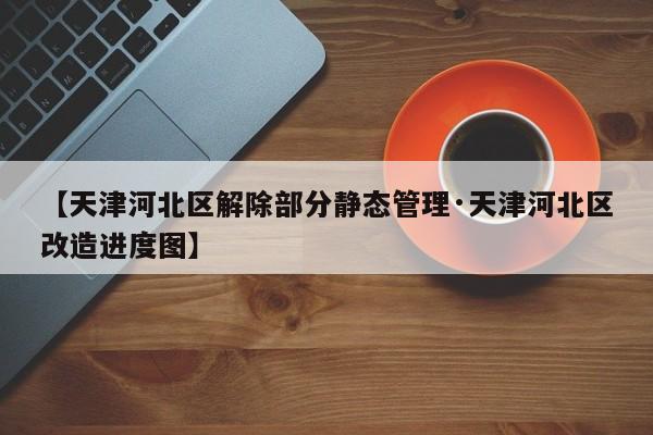 【天津河北区解除部分静态管理·天津河北区改造进度图】