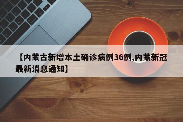 【内蒙古新增本土确诊病例36例,内蒙新冠最新消息通知】