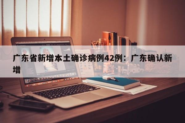 广东省新增本土确诊病例42例：广东确认新增