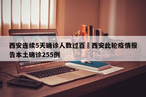 西安连续5天确诊人数过百›西安此轮疫情报告本土确诊255例