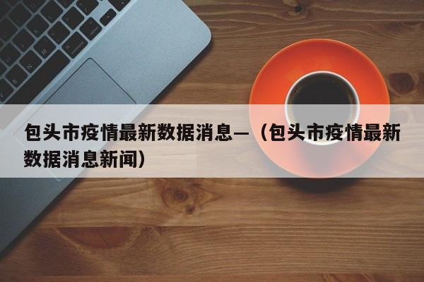 包头市疫情最新数据消息—（包头市疫情最新数据消息新闻）