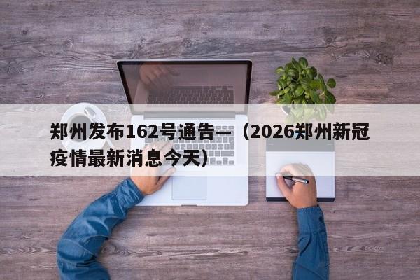 郑州发布162号通告—（2026郑州新冠疫情最新消息今天）