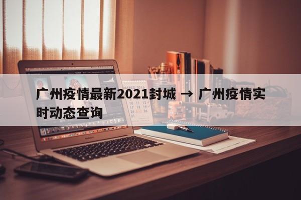 广州疫情最新2021封城 → 广州疫情实时动态查询