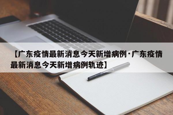 【广东疫情最新消息今天新增病例·广东疫情最新消息今天新增病例轨迹】