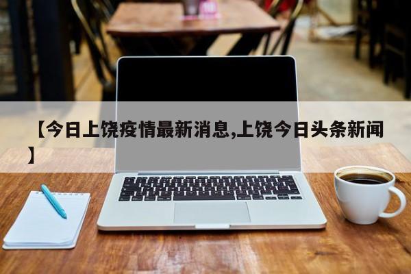 【今日上饶疫情最新消息,上饶今日头条新闻】