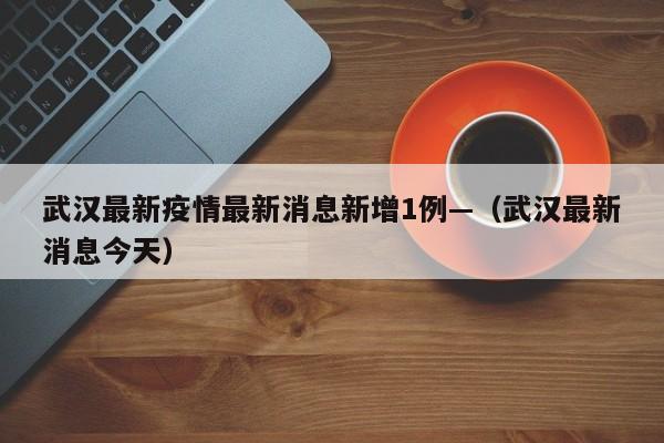 武汉最新疫情最新消息新增1例—（武汉最新消息今天）