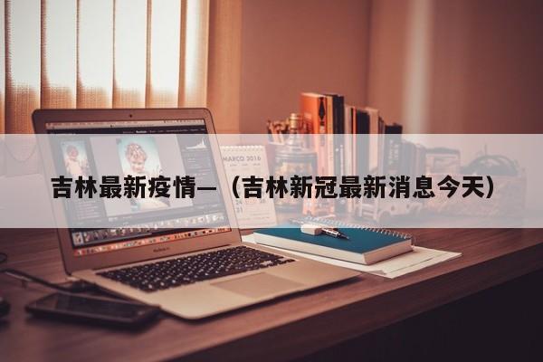 吉林最新疫情—（吉林新冠最新消息今天）