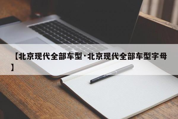【北京现代全部车型·北京现代全部车型字母】