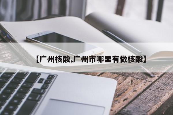 【广州核酸,广州市哪里有做核酸】