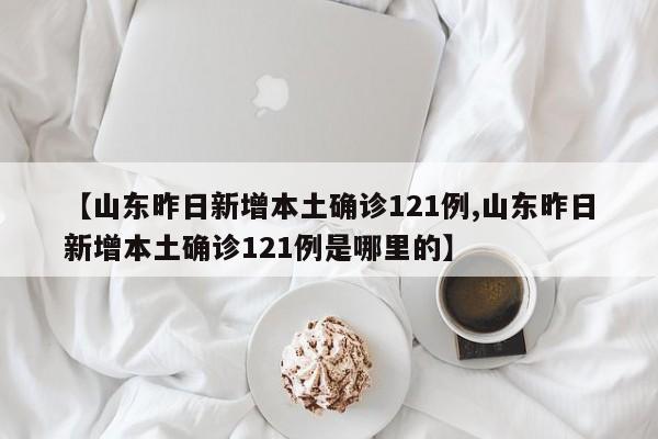 【山东昨日新增本土确诊121例,山东昨日新增本土确诊121例是哪里的】