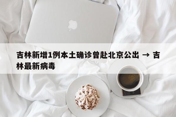 吉林新增1例本土确诊曾赴北京公出 → 吉林最新病毒