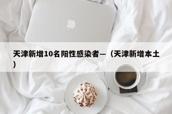 天津新增10名阳性感染者—（天津新增本土）