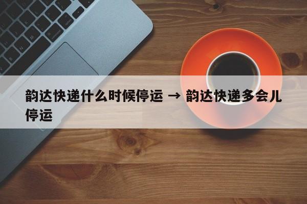韵达快递什么时候停运 → 韵达快递多会儿停运