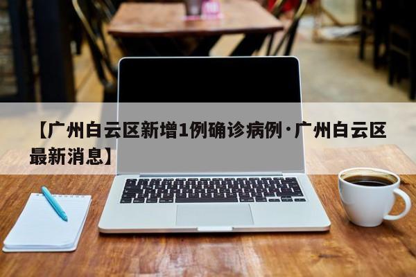 【广州白云区新增1例确诊病例·广州白云区最新消息】