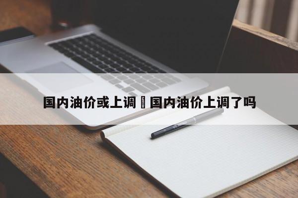 国内油价或上调›国内油价上调了吗