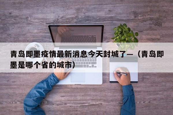 青岛即墨疫情最新消息今天封城了—（青岛即墨是哪个省的城市）
