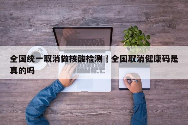 全国统一取消做核酸检测›全国取消健康码是真的吗