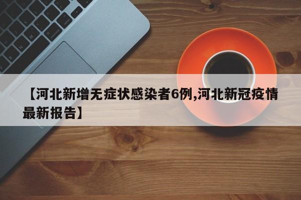 【河北新增无症状感染者6例,河北新冠疫情最新报告】