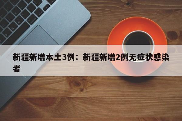 新疆新增本土3例：新疆新增2例无症状感染者
